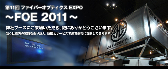 第11回 ファイバーオプティクス EXPO　～FOE 2011～ 弊社ブースにご来場いただき、誠にありがとうございます。我々は震災の苦難を乗り越え、技術とサービスで産業振興に貢献して参ります。